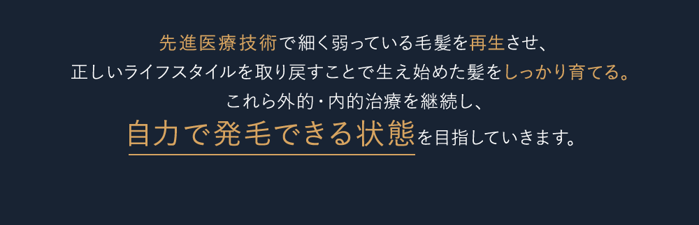 先進医療技術で細く弱っている毛髪を再生させ、正しいライフスタイルを取り戻すことで生え始めた髪をしっかり育てる。これら外的・内的治療を継続し、自力で発毛できる状態を目指していきます。